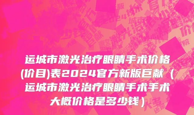 运城市激光治疗眼睛手术价格(价目)表2024官方新版巨献（运城市激光治疗眼睛手术手术大概价格是多少钱）