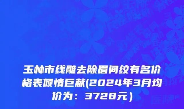 玉林市线雕去除眉间纹有名价格表倾情巨献(2024年3月均价为：3728元）