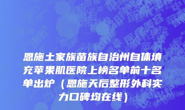恩施土家族苗族自治州自体填充苹果肌医院上榜名单前十名单出炉（恩施天后整形外科实力口碑均在线）