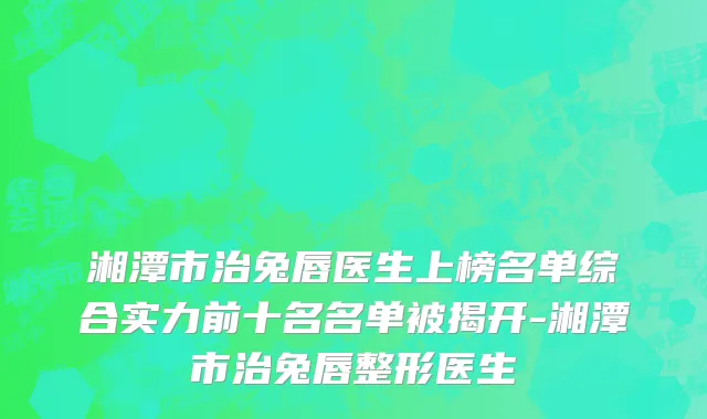 湘潭市治兔唇医生上榜名单综合实力前十名名单被揭开-湘潭市治兔唇整形医生
