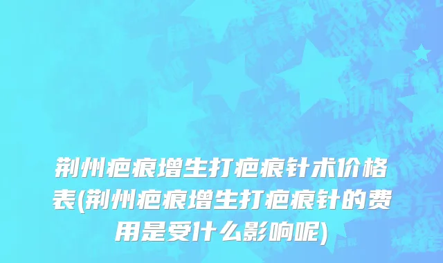 荆州疤痕增生打疤痕针术价格表(荆州疤痕增生打疤痕针的费用是受什么影响呢)