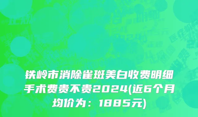 铁岭市消除雀斑美白收费明细手术费贵不贵2024(近6个月均价为：1885元)