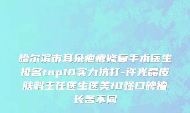哈尔滨市耳朵疤痕修复手术医生排名top10实力抗打-许光磊皮肤科主任医生医美10强口碑擅长各不同