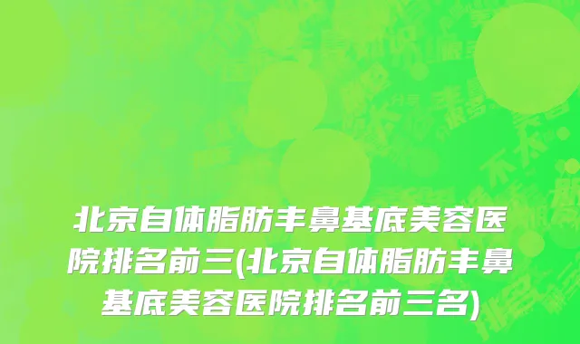 北京自体脂肪丰鼻基底美容医院排名前三(北京自体脂肪丰鼻基底美容医院排名前三名)