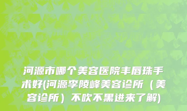河源市哪个美容医院丰唇珠手术好(河源李陵峰美容诊所（美容诊所）不吹不黑进来了解)