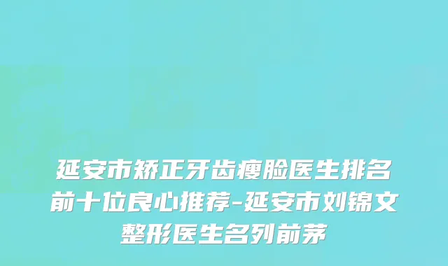 延安市矫正牙齿瘦脸医生排名前十位良心推荐-延安市刘锦文整形医生名列前茅