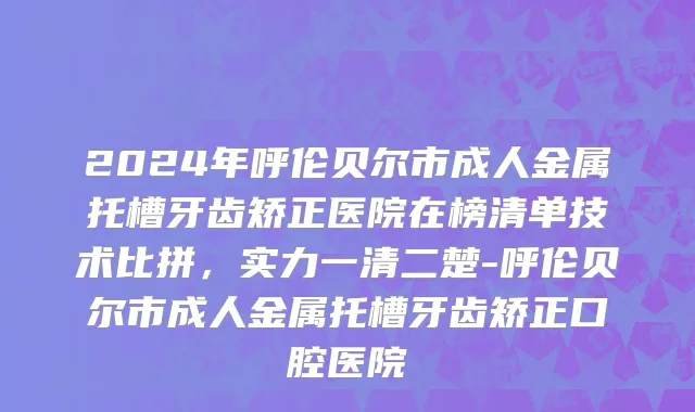 2024年呼伦贝尔市成人金属托槽牙齿矫正医院在榜清单技术比拼，实力一清二楚-呼伦贝尔市成人金属托槽牙齿矫正口腔医院