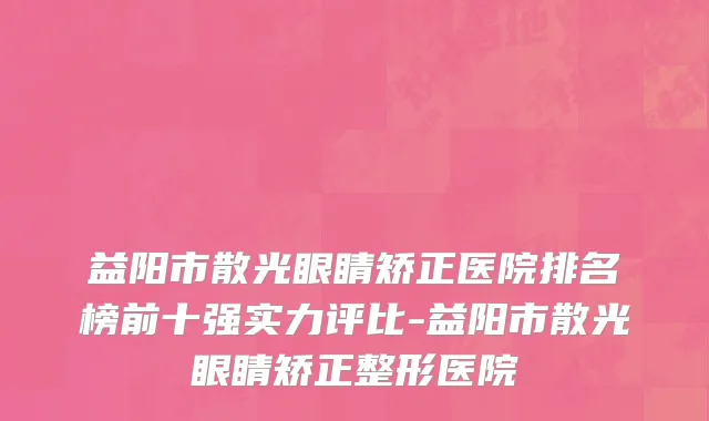 益阳市散光眼睛矫正医院排名榜前十强实力评比-益阳市散光眼睛矫正整形医院