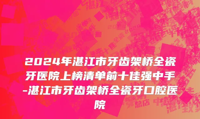 2024年湛江市牙齿架桥全瓷牙医院上榜清单前十佳强中手-湛江市牙齿架桥全瓷牙口腔医院