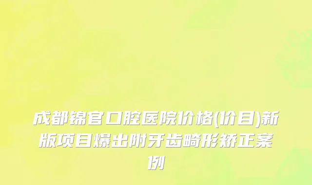 成都锦官口腔医院价格(价目)新版项目爆出附牙齿畸形矫正案例