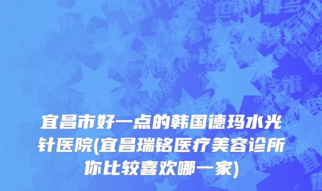 宜昌市好一点的韩国德玛水光针医院(宜昌瑞铭医疗美容诊所你比较喜欢哪一家)