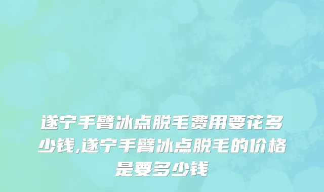 遂宁手臂冰点脱毛费用要花多少钱,遂宁手臂冰点脱毛的价格是要多少钱