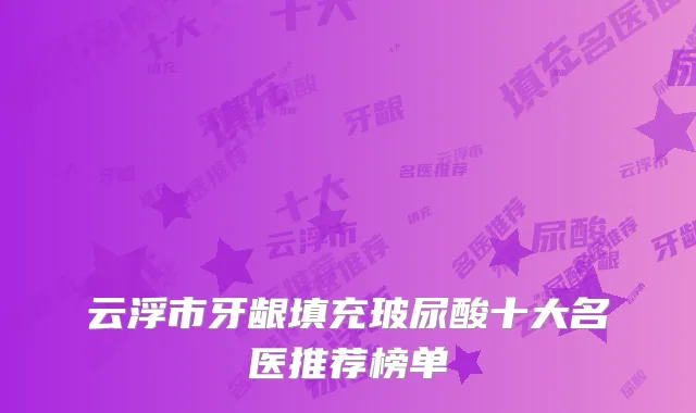 云浮市牙龈填充玻尿酸十大名医推荐榜单