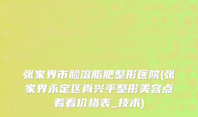 张家界市脸溶脂肥整形医院(张家界永定区肖兴平整形美容点着看价格表_技术)
