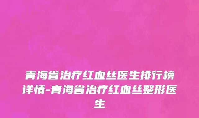 青海省治疗红血丝医生排行榜详情-青海省治疗红血丝整形医生