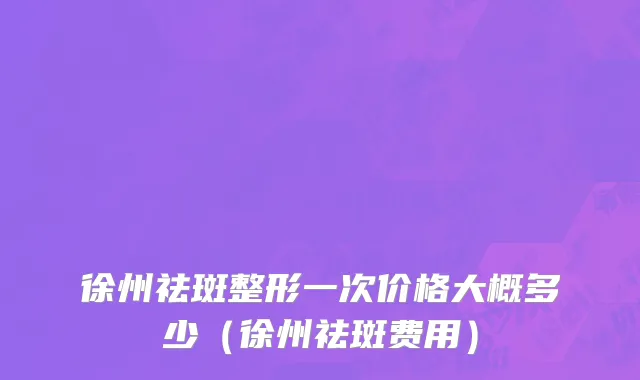 徐州祛斑整形一次价格大概多少（徐州祛斑费用）