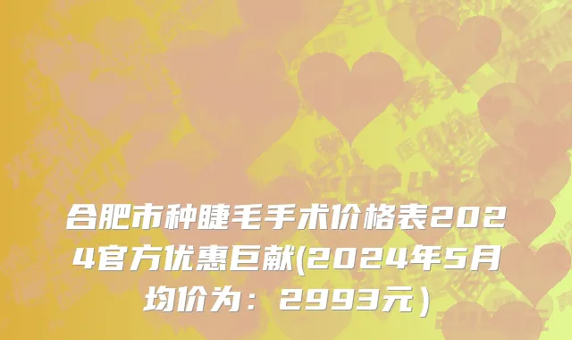 合肥市种睫毛手术价格表2024官方优惠巨献(2024年5月均价为：2993元）