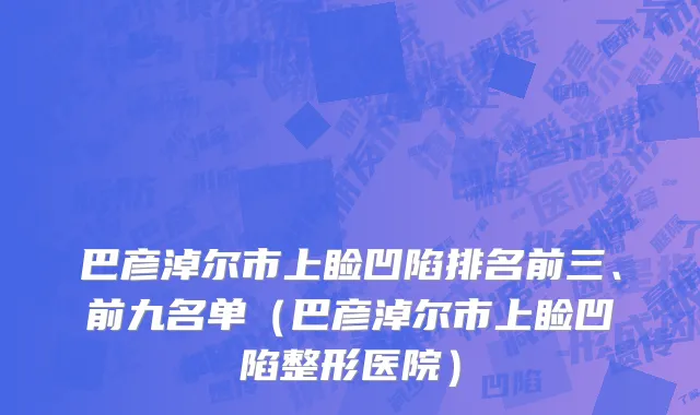 巴彦淖尔市上睑凹陷排名前三、前九名单（巴彦淖尔市上睑凹陷整形医院）