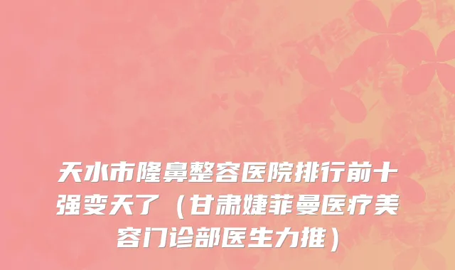 天水市隆鼻整容医院排行前十强变天了（甘肃婕菲曼医疗美容门诊部医生力推）
