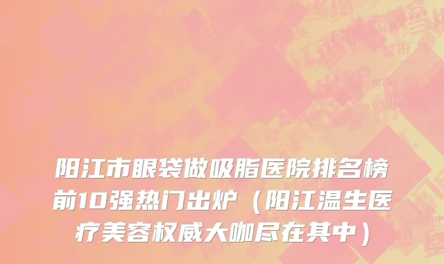 阳江市眼袋做吸脂医院排名榜前10强热门出炉（阳江温生医疗美容权威大咖尽在其中）