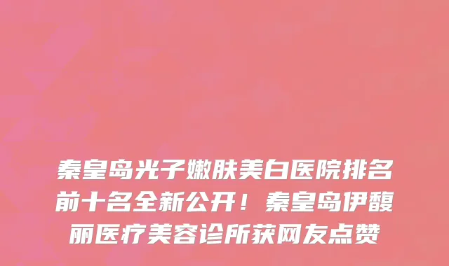 秦皇岛光子嫩肤美白医院排名前十名全新公开!秦皇岛伊馥丽医疗美容诊所获网友点赞