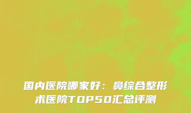 国内医院哪家好：鼻综合整形术医院TOP50汇总评测