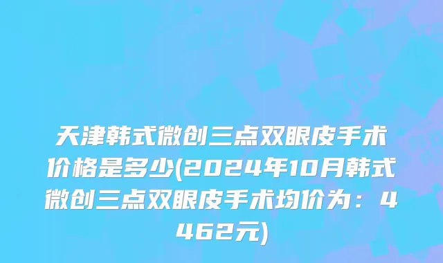 天津韩式微创三点双眼皮手术价格是多少(2024年10月韩式微创三点双眼皮手术均价为：4462元)
