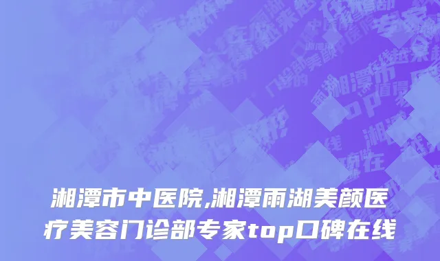 湘潭市中医院,湘潭雨湖美颜医疗美容门诊部专家top口碑在线