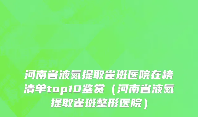河南省液氮提取雀斑医院在榜清单top10鉴赏（河南省液氮提取雀斑整形医院）