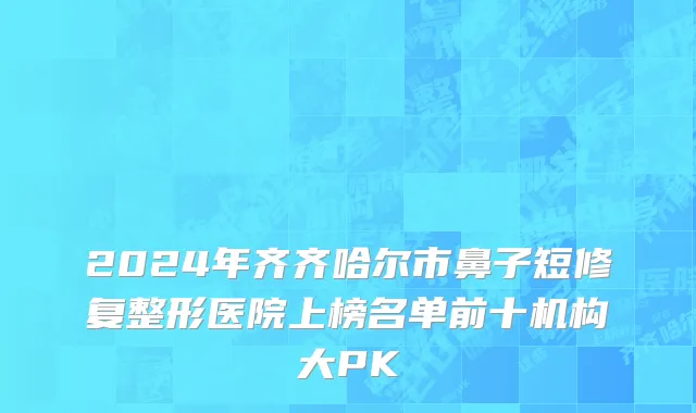 2024年齐齐哈尔市鼻子短修复整形医院上榜名单前十机构大PK