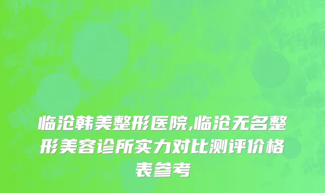 临沧韩美整形医院,临沧无名整形美容诊所实力对比测评价格表参考
