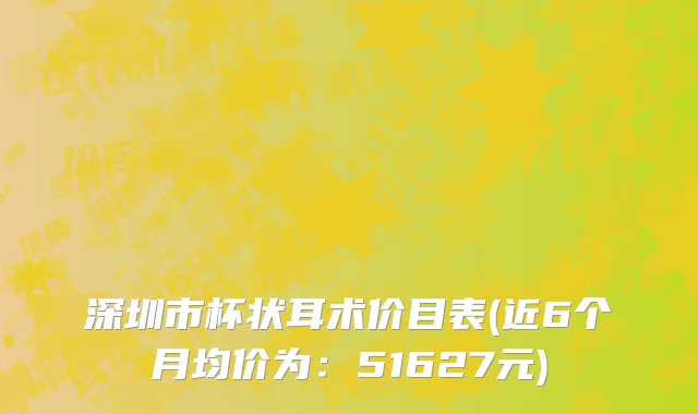 深圳市杯状耳术价目表(近6个月均价为：51627元)