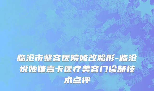 临沧市整容医院修改脸形-临沧悦她婕熹卡医疗美容门诊部技术点评