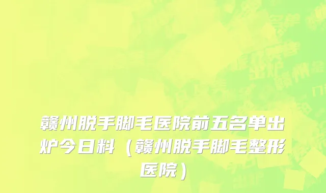 赣州脱手脚毛医院前五名单出炉今日料(赣州脱手脚毛整形医院)