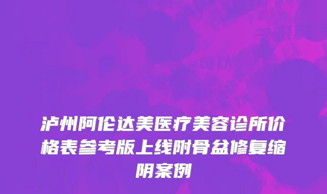 泸州阿伦达美医疗美容诊所价格表参考版上线附骨盆修复缩阴案例