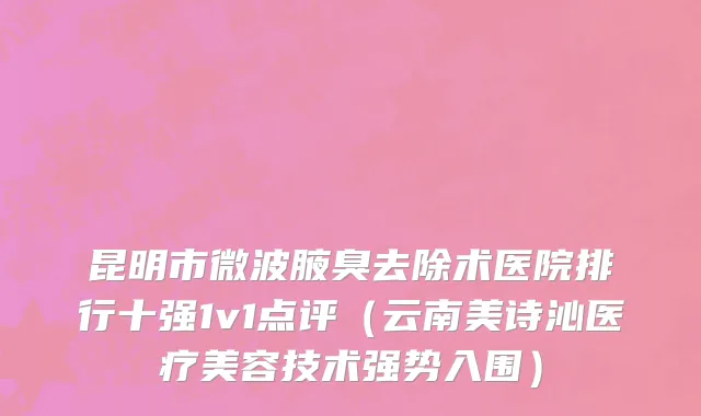 昆明市微波腋臭去除术医院排行十强1v1点评（云南美诗沁医疗美容技术强势入围）