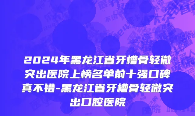 2024年黑龙江省牙槽骨轻微突出医院上榜名单前十强口碑真不错-黑龙江省牙槽骨轻微突出口腔医院