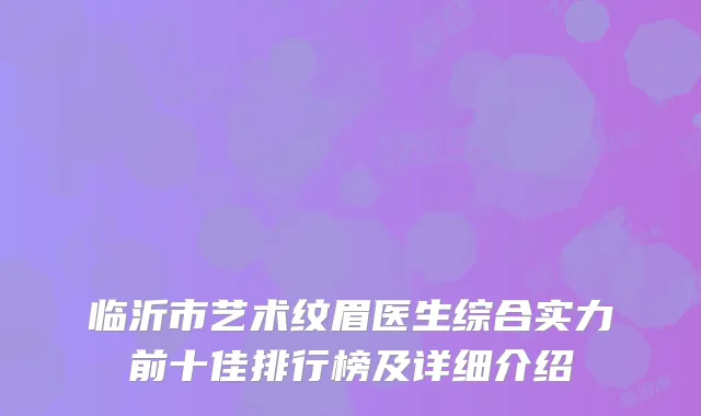 临沂市艺术纹眉医生综合实力前十佳排行榜及详细介绍