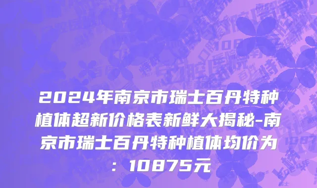 2024年南京市瑞士百丹特种植体超新价格表新鲜大揭秘-南京市瑞士百丹特种植体均价为：10875元