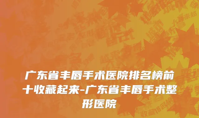 广东省丰唇手术医院排名榜前十收藏起来-广东省丰唇手术整形医院