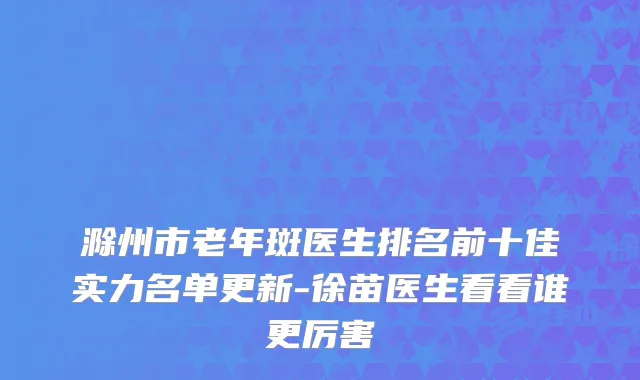 滁州市老年斑医生排名前十佳实力名单更新-徐苗医生看看谁更厉害
