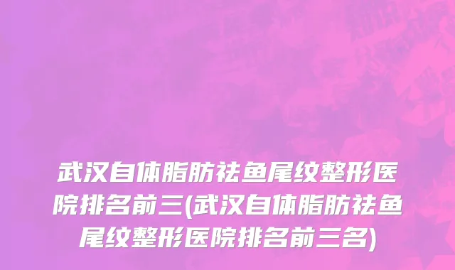 武汉自体脂肪祛鱼尾纹整形医院排名前三(武汉自体脂肪祛鱼尾纹整形医院排名前三名)