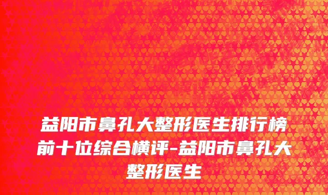 益阳市鼻孔大整形医生排行榜前十位综合横评-益阳市鼻孔大整形医生