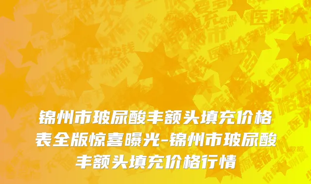 锦州市玻尿酸丰额头填充价格表全版惊喜曝光-锦州市玻尿酸丰额头填充价格行情