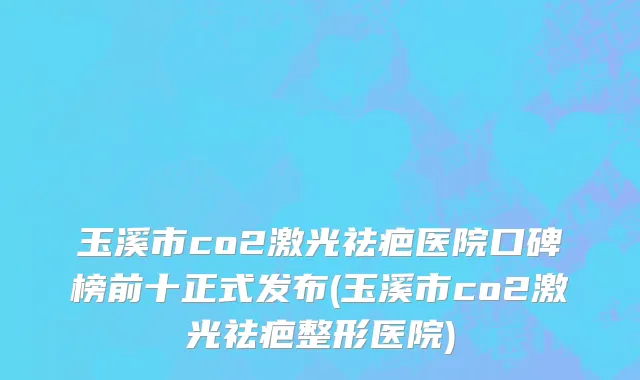 玉溪市co2激光祛疤医院口碑榜前十正式发布(玉溪市co2激光祛疤整形医院)