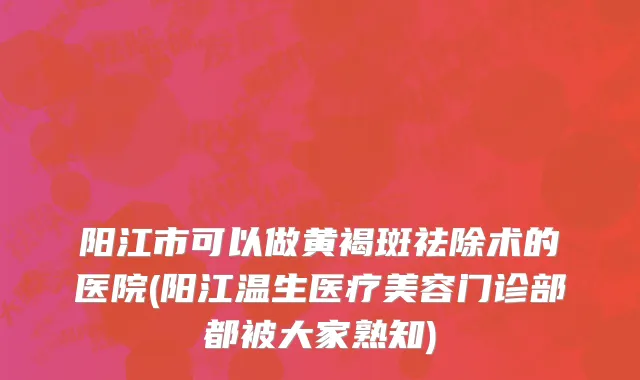 阳江市可以做黄褐斑祛除术的医院(阳江温生医疗美容门诊部都被大家熟知)