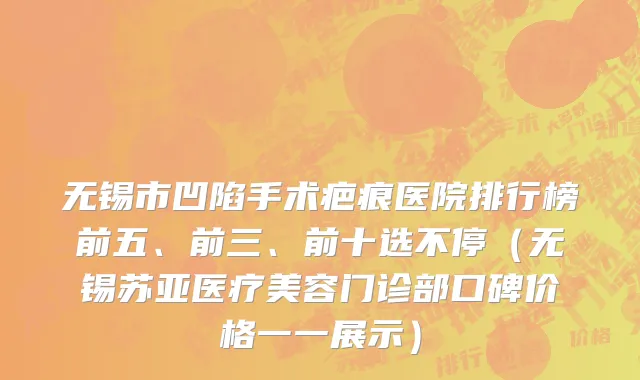 无锡市凹陷手术疤痕医院排行榜前五、前三、前十选不停（无锡苏亚医疗美容门诊部口碑价格一一展示）