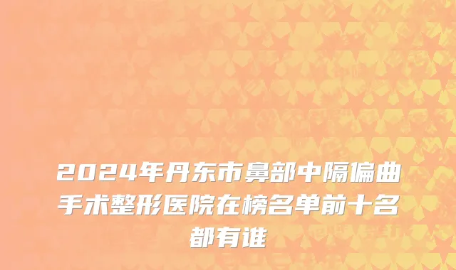 2024年丹东市鼻部中隔偏曲手术整形医院在榜名单前十名都有谁