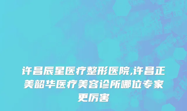 许昌辰星医疗整形医院,许昌正美韶华医疗美容诊所哪位专家更厉害