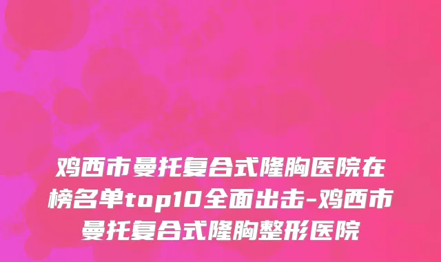 鸡西市曼托复合式隆胸医院在榜名单top10全面出击-鸡西市曼托复合式隆胸整形医院